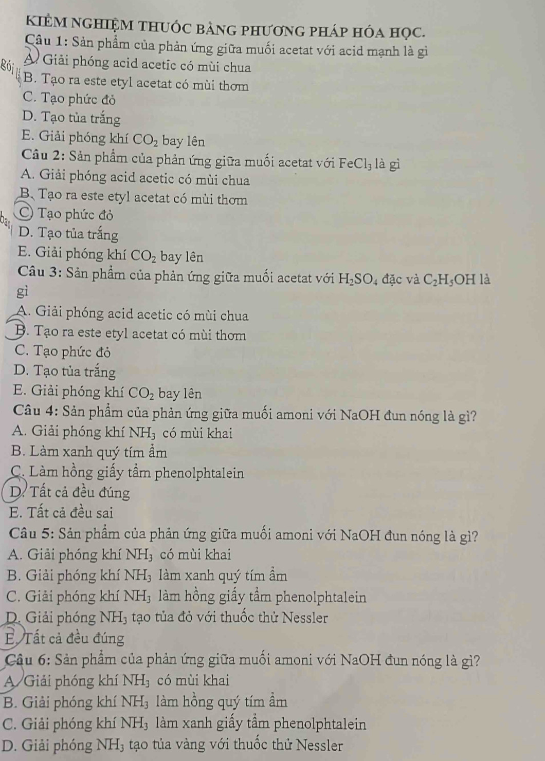 KIÊM NGHIệM tHUỚc bảnG phươnG pháp hóa học.
Câu 1: Sản phẩm của phản ứng giữa muối acetat với acid mạnh là gi
gói
A Giải phóng acid acetic có mùi chua
B. Tạo ra este etyl acetat có mùi thơm
C. Tạo phức đỏ
D. Tạo tủa trắng
E. Giải phóng khí CO_2 bay lên
Câu 2: Sản phẩm của phản ứng giữa muối acetat với Fe Cl_3 là gì
A. Giải phóng acid acetic có mùi chua
B、 Tạo ra este etyl acetat có mùi thơm
Tạo phức đỏ
D. Tạo tủa trắng
E. Giải phóng khí CO_2 bay lên
Câu 3: Sản phẩm của phản ứng giữa muối acetat với H_2SO 4 đặc và C_2H_5OH là
gì
A. Giải phóng acid acetic có mùi chua
B. Tạo ra este etyl acetat có mùi thơm
C. Tạo phức đỏ
D. Tạo tủa trắng
E. Giải phóng khí CO_2 bay lên
Câu 4: Sản phẩm của phản ứng giữa muối amoni với NaOH đun nóng là gì?
A. Giải phóng khí NH_3 có mùi khai
B. Làm xanh quý tím ẩm
C. Làm hồng giấy tầm phenolphtalein
D. Tất cả đều đúng
E. Tất cả đều sai
Câu 5: Sản phẩm của phản ứng giữa muối amoni với NaOH đun nóng là gì?
A. Giải phóng khí N 1H 3 có mùi khai
B. Giải phóng khí NH₃ làm xanh quý tím ẩm
C. Giải phóng khí NH3 làm hồng giấy tầm phenolphtalein
D. Giải phóng NH_3 tạo tủa đỏ với thuốc thử Nessler
Tất cả đều đúng
Câu 6: Sản phẩm của phản ứng giữa muối amoni với NaOH đun nóng là gì?
A Giải phóng khí NH_3 có mùi khai
B. Giải phóng khí NH_3 làm hồng quý tím ẩm
C. Giải phóng khí NH_3 àm xanh giấy tầm phenolphtalein
D. Giải phóng NH_3 tạo tủa vàng với thuốc thứ Nessler