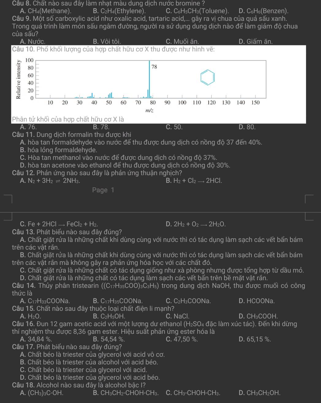 Chất nào sau đây làm nhạt màu dung dịch nước bromine ?
A. CH (Methane). B. C_2H_4 (Ethylene). C. C_6H_5CH_3(Toluene). D. C_6H_6(B enzen).
Câu 9. Một số carboxylic acid như oxalic acid, tartaric acid,... gây ra vị chua của quả sấu xanh.
Trong quá trình làm món sấu ngâm đường, người ra sử dụng dung dịch nào để làm giảm độ chua
của sấu?
A. Nước. I B.V6it ôi. C. Muối ăn. D. Giấm ăn.
Câu 10. Phổ khối lượng của hợp chất hữu cơ X thu được như hình vẽ:
Phân tử khối của hợp chất hữu cơ X là
A. 76. B. 78. C. 50. D. 80.
Câu 11. Dung dịch formalin thu được khi
A. hòa tan formaldehyde vào nước để thu được dung dịch có nồng độ 37 đến 40%
B. hóa lỏng formaldehyde.
C. Hòa tan methanol vào nước để được dung dịch có nồng độ 37%.
D. hòa tan acetone vào ethanol để thu được dung dịch có nồng độ 30%.
Câu 12. Phản ứng nào sau đây là phản ứng thuận nghịch?
A. N_2+3H_2leftharpoons 2NH_3. B. H_2+Cl_2to 2HCl.
P age 1
C. Fe+2HClto FeCl_2+H_2. D. 2H_2+O_2to 2H_2O.
Câu 13. Phát biểu nào sau đây đúng?
A. Chất giặt rửa là những chất khi dùng cùng với nước thì có tác dụng làm sạch các vết bẩn bám
trên các vật răn.
B. Chất giặt rửa là những chất khi dùng cùng với nước thì có tác dụng làm sạch các vết bẩn bám
trên các vật rắn mà không gây ra phản ứng hóa học với các chất đó.
C. Chất giặt rửa là những chất có tác dụng giống như xà phòng nhưng được tổng hợp từ dầu mỏ.
D. Chất giặt rửa là những chất có tác dụng làm sạch các vết bẩn trên bề mặt vật rắn.
Câu 14. Thủy phân tristearin ((C_17H_35COO)_3C_3H_5) trong dung dịch NaOH, thu được muối có công
thức là
A. C₁7H₃₃COONa. B. C₁7H₃₅COONa. C. C₂H₃COONa. D. HCOONa.
Câu 15. Chất nào sau đây thuộc loại chất điện li mạnh?
A. H_2O. B. C_2H_5OH. C. NaCl. D. CH₃COOH.
Câu 16. Đun 12 gam acetic acid với một lượng dư ethanol (H₂SO₄ đặc làm xúc tác). Đến khi dừng
thí nghiệm thu được 8,36 gam ester. Hiệu suất phản ứng ester hóa là
A. 34,84 %. B. 54,54 %. C. 47,50 %. D. 65,15 %.
Câu 17. Phát biểu nào sau đây đúng?
A. Chất béo là triester của glycerol với acid vô cơ.
B. Chất béo là triester của alcohol với acid béo.
C. Chất béo là triester của glycerol với acid.
D. Chất béo là triester của glycerol với acid béo.
Câu 18. Alcohol nào sau đây là alcohol bậc I?
A. (CH_3)_3C-OH. B. CH_3CH_2-CH OH-CH₃. C. CH₃-CHOH-CH₃. D. C H₃CH₂OH.