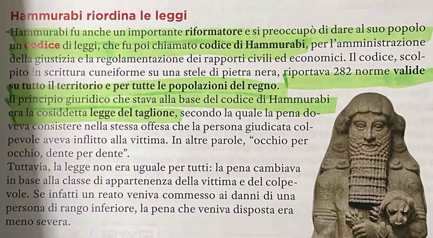 Hammurabi riordina le leggi 
Hammurabi fu anche un importante riformatore e si preoccupò di dare al suo popolo 
un codice di leggi, che fu poi chiamato codice di Hammurabi, per l’amministrazione 
della giustizia e la regolamentazione dei rapporti civili ed economici. Il codice, scol- 
pito in scrittura cuneiforme su una stele di pietra nera, riportava 282 norme valide 
su tutto il territorio e per tutte le popolazioni del regno. 
Il principio giuridico che stava alla base del codice di Hammu 
era la cosiddetta legge del taglione, secondo la quale la pena 
veva consistere nella stessa offesa che la persona giudicata co 
pevole aveva inflitto alla vittima. In altre parole, “occhio pe 
occhio, dente per dente”. 
Tuttavia, la legge non era uguale per tutti: la pena cambiava 
in base alla classe di appartenenza della vittima e del colpe- 
vole. Se infatti un reato veniva commesso ai danni di una 
persona di rango inferiore, la pena che veniva disposta era 
meno severa.