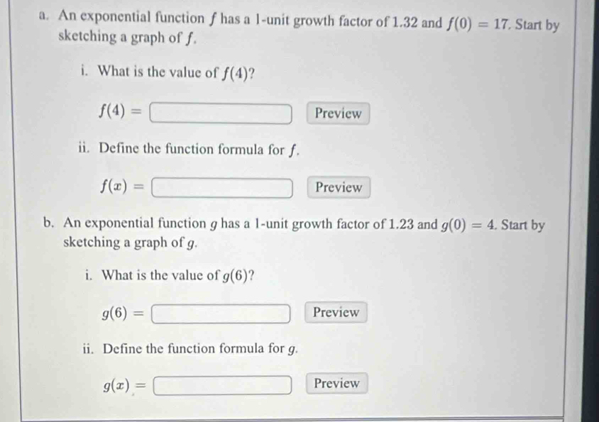 An exponential function f has a l -unit growth factor of 1.32 and f(0)=17. Start by 
sketching a graph of f. 
i. What is the value of f(4) ?
f(4)= Preview 
ii. Define the function formula for f.
f(x)= Preview 
b. An exponential function g has a 1 -unit growth factor of 1.23 and g(0)=4. Start by 
sketching a graph of g. 
i. What is the value of g(6) ?
g(6)=
Preview 
ii. Define the function formula for g.
g(x)=
Preview