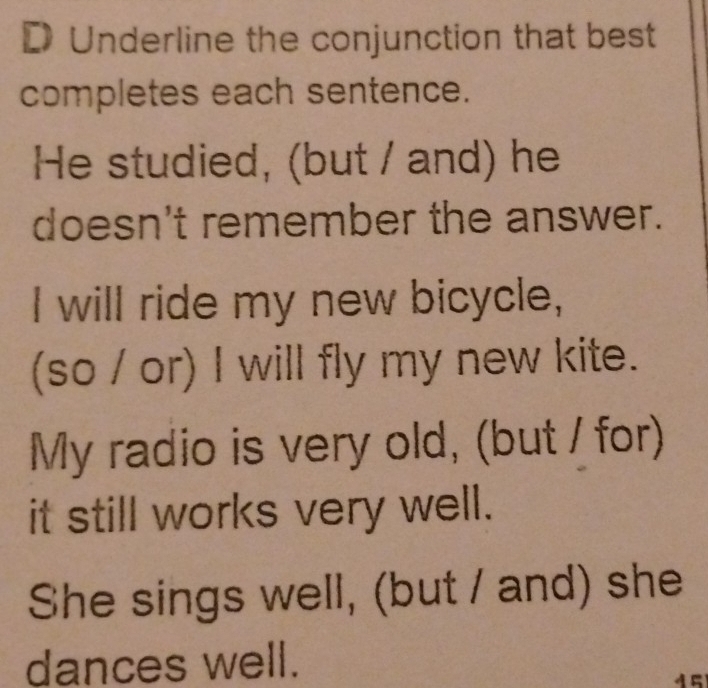 Underline the conjunction that best 
completes each sentence. 
He studied, (but / and) he 
doesn't remember the answer. 
I will ride my new bicycle, 
(so / or) I will fly my new kite. 
My radio is very old, (but / for) 
it still works very well. 
She sings well, (but / and) she 
dances well.
45