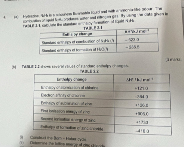 Hydrazine, N₂H₄ is a colourless flammable liquid and with ammonia-like odour. The
combustion of liquid N_2H produces water and nitrogen gas. By using the data given in
TABalculate the standard enthalpy formation of liquid N_2H_4.
[3 marks]
(b) TABLE 2.2 shows several values of standard enthalpy changes.
(iuct the Born - Haber cycle.
(ii) Determine the lattice energy of zinc chloride