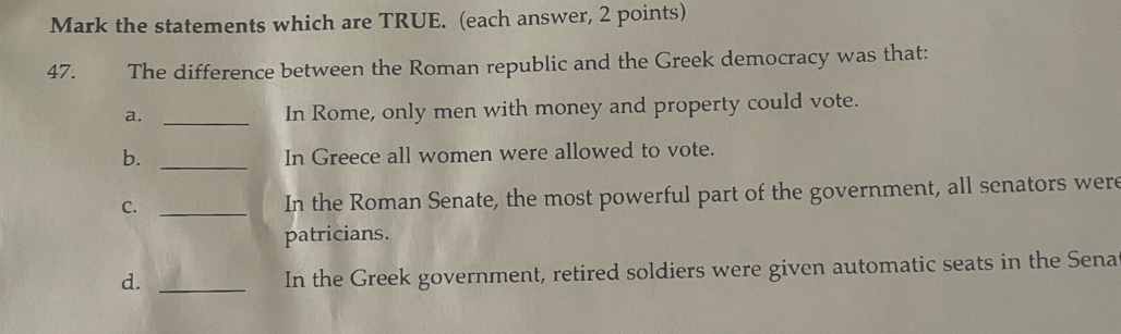 Mark the statements which are TRUE. (each answer, 2 points)
47. The difference between the Roman republic and the Greek democracy was that:
a._
In Rome, only men with money and property could vote.
b. _In Greece all women were allowed to vote.
C. _In the Roman Senate, the most powerful part of the government, all senators were
patricians.
d._
In the Greek government, retired soldiers were given automatic seats in the Sena