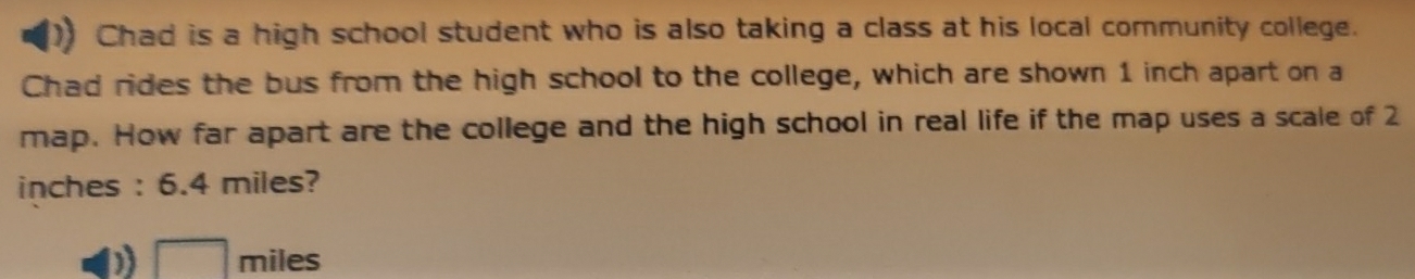 Chad is a high school student who is also taking a class at his local community college.
Chad rides the bus from the high school to the college, which are shown 1 inch apart on a
map. How far apart are the college and the high school in real life if the map uses a scale of 2
inches : 6.4 miles?
) □ miles