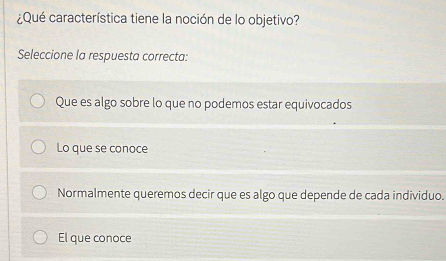 ¿Qué característica tiene la noción de lo objetivo?
Seleccione la respuesta correcta:
Que es algo sobre lo que no podemos estar equivocados
Lo que se conoce
Normalmente queremos decir que es algo que depende de cada individuo.
El que conoce