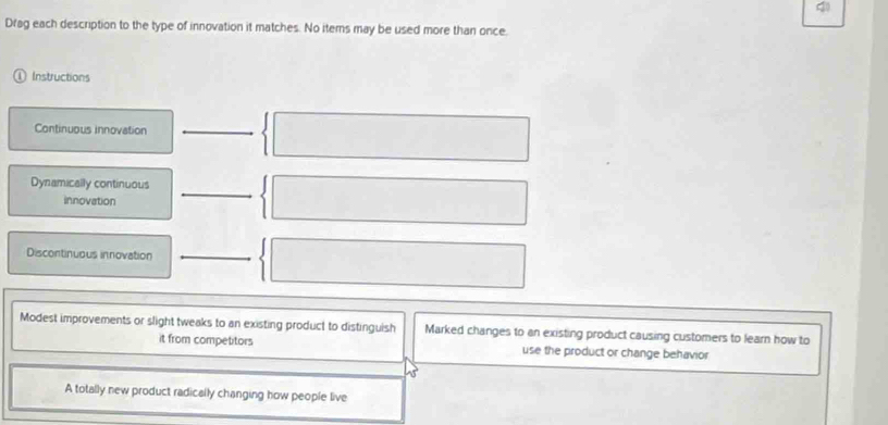 Drag each description to the type of innovation it matches. No iterns may be used more than once.
Instructions
Continuous innovation
Dynamically continuous
innovation
Discontinuous innovation
Modest improvements or slight tweaks to an existing product to distinguish Marked changes to an existing product causing customers to learn how to
it from competitors use the product or change behavior
A totally new product radically changing how people live