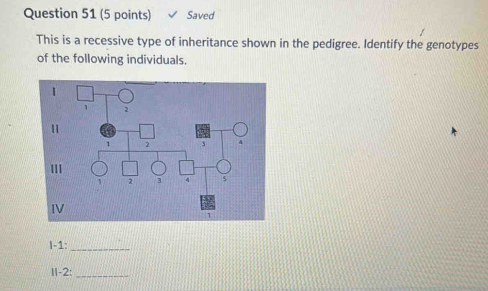 Saved 
This is a recessive type of inheritance shown in the pedigree. Identify the genotypes 
of the following individuals. 
|-1:_ 
II-2:_