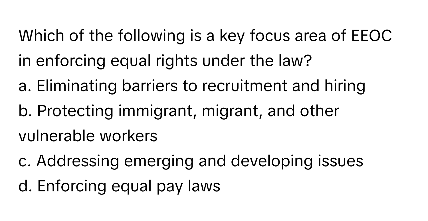 Which of the following is a key focus area of EEOC in enforcing equal rights under the law?

a. Eliminating barriers to recruitment and hiring
b. Protecting immigrant, migrant, and other vulnerable workers
c. Addressing emerging and developing issues
d. Enforcing equal pay laws