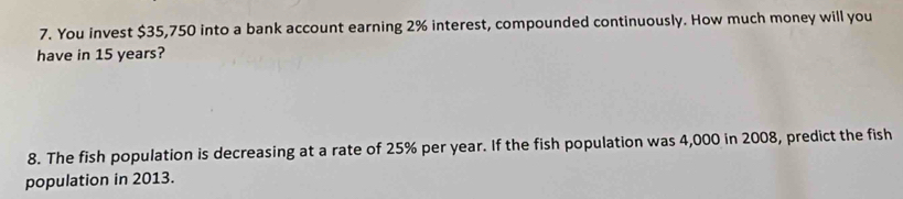 You invest $35,750 into a bank account earning 2% interest, compounded continuously. How much money will you 
have in 15 years? 
8. The fish population is decreasing at a rate of 25% per year. If the fish population was 4,000 in 2008, predict the fish 
population in 2013.