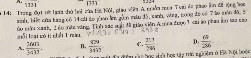 overline (1331)^. 1331 5324
* 14: Trong đợt rét lạnh thứ hai của Hà Nội, giáo viên A muốn mua 7 cái áo phao ẩm đề tặng học
sinh, biết cửa hàng có 14cái áo phao ấm gồm màu đỏ, xanh, vàng, trong đó có 7 áo màu đỏ, 5
áo màu xanh, 2 áo màu vàng. Tính xác suất đề giáo viên A mua được 7 cái áo phao ẩm sao cho
mỗi loại có ít nhất 1 màu.
A.  2603/3432 .  829/3432 . 
B.
C.  217/286 .  69/286 . 
D.
* địa điểm cho học sinh học tập trải nghiệm ở Hà Nội hoặc