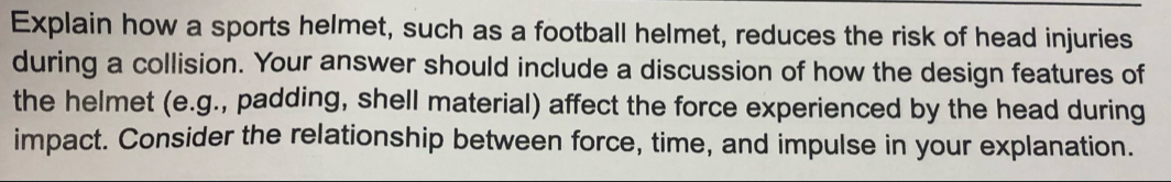 Explain how a sports helmet, such as a football helmet, reduces the risk of head injuries 
during a collision. Your answer should include a discussion of how the design features of 
the helmet (e.g., padding, shell material) affect the force experienced by the head during 
impact. Consider the relationship between force, time, and impulse in your explanation.