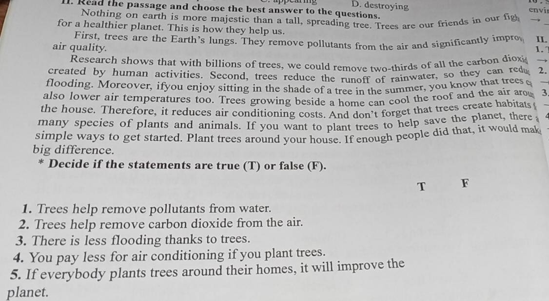 destroying 
lI. Read the passage and choose the best answer to the questions. 
e vi 
Nothing on earth is more majestic than a tall, spreading tree. Trees are our friends in our figh → 
for a healthier planet. This is how they help us. IL. 
First, trees are the Earth's lungs. They remove pollutants from the air and significantly impro 
air quality. 1. 
Research shows that with billions of trees, we could remove two-thirds of all the carbon dioxi → 
created by human activities. Second, trees reduce the runoff of rainwater, so they can red 2. 
flooding. Moreover, ifyou enjoy sitting in the shade of a tree in the summer, you know that trees e 
also lower air temperatures too. Trees growing beside a home can cool the roof and the air arow 3
the house. Therefore, it reduces air conditioning costs. And don’t forget that trees create habitats 
many species of plants and animals. If you want to plant trees to help save the planet, there 
simple ways to get started. Plant trees around your house. If enough people did that, it would mak 
big difference. 
* Decide if the statements are true (T) or false (F). 
T F 
1. Trees help remove pollutants from water. 
2. Trees help remove carbon dioxide from the air. 
3. There is less flooding thanks to trees. 
4. You pay less for air conditioning if you plant trees. 
5. If everybody plants trees around their homes, it will improve the 
planet.