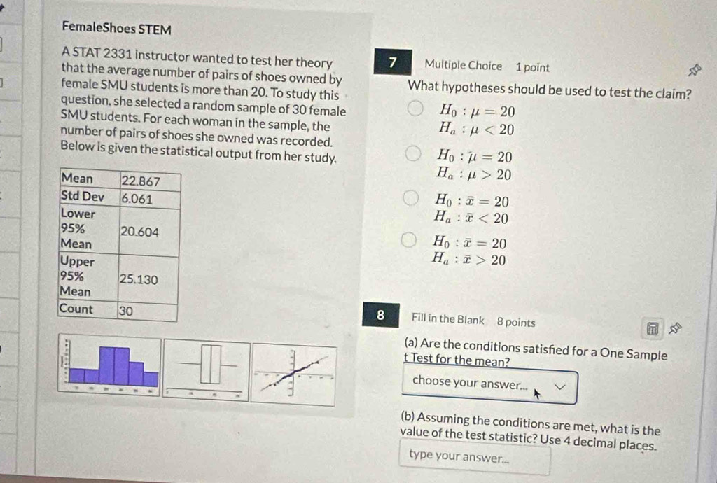 FemaleShoes STEM
A STAT 2331 instructor wanted to test her theory 7 Multiple Choice 1 point
that the average number of pairs of shoes owned by
female SMU students is more than 20. To study this What hypotheses should be used to test the claim?
question, she selected a random sample of 30 female
H_0:mu =20
SMU students. For each woman in the sample, the
H_a:mu <20</tex> 
number of pairs of shoes she owned was recorded.
Below is given the statistical output from her study.
H_0:mu =20
H_a:mu >20
H_0:overline x=20
H_a:overline x<20</tex>
H_0:overline x=20
H_a:overline x>20
Fill in the Blank 8 points
8
(a) Are the conditions satisfed for a One Sample
t Test for the mean?
choose your answer...
(b) Assuming the conditions are met, what is the
value of the test statistic? Use 4 decimal places.
type your answer...