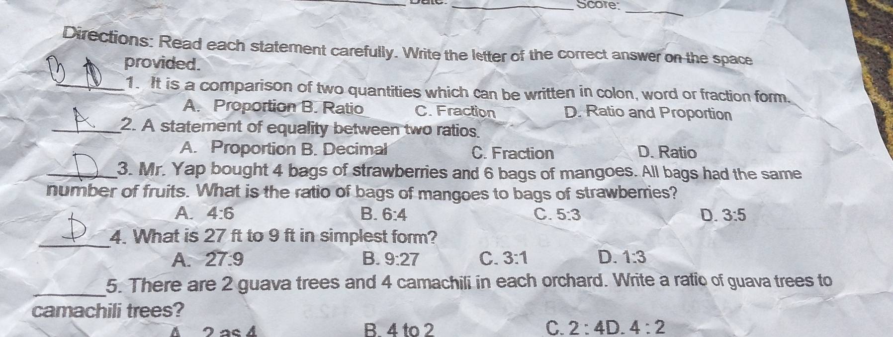 Score_
Directions: Read each statement carefully. Write the letter of the correct answer on the space
provided.
_1. It is a comparison of two quantities which can be written in colon, word or fraction form.
A. Proportion B. Ratio C. Fraction D. Ratio and Proportion
_2. A statement of equality between two ratios
A. Proportion B. Decimal C. Fraction D. Ratio
_3. Mr. Yap bought 4 bags of strawberries and 6 bags of mangoes. All bags had the same
number of fruits. What is the ratio of bags of mangoes to bags of strawberries?
A. 4:6 B. 6:4 C. 5:3 D. 3:5
_
4. What is 27 ft to 9 ft in simplest form?
A. 27:9
B. 9:27 C. 3:1 D. 1:3
_5. There are 2 guava trees and 4 camachili in each orchard. Write a ratic of guava trees to
camachili trees?
B. 4 to 2 C. 2:4D 4:2