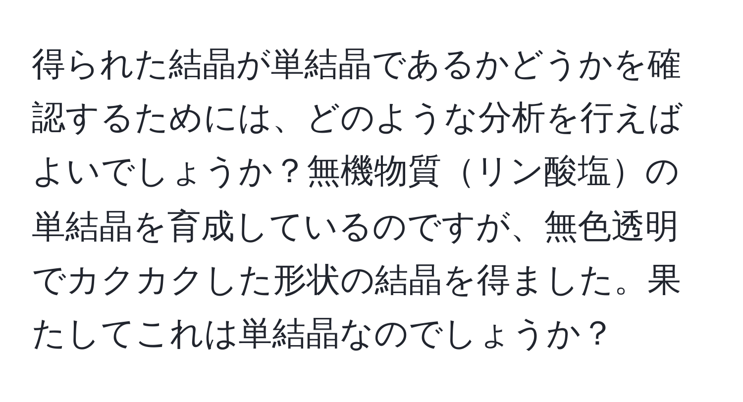 得られた結晶が単結晶であるかどうかを確認するためには、どのような分析を行えばよいでしょうか？無機物質リン酸塩の単結晶を育成しているのですが、無色透明でカクカクした形状の結晶を得ました。果たしてこれは単結晶なのでしょうか？