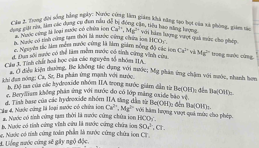 Trong đời sống hằng ngày: Nước cứng làm giảm khả năng tạo bọt của xà phòng, giảm tác
dụng giặt rửa, làm các dụng cụ đun nấu de
in, tiêu hao năng lượng.
a. Nước cứng là loại nước có chứa ion Ca^(2+),Mg^(2+) với hàm lượng vượt quá mức cho phép.
b. Nước có tính cứng tạm thời là nước cứng chứa ion HCO_3^(-.
c. Nguyên tắc làm mềm nước cứng là làm giảm nồng độ các ion Ca^2+) và
d. Đun sôi nước có thể làm mềm nước có tính cứng vĩnh cửu. Mg^(2+) trong nước cứng.
Câu 3. Tính chất hoá học của các nguyên tố nhóm IIA.
a. Ở điều kiện thường, Be không tác dụng với nước; Mg phản ứng chậm với nước, nhanh hơn
khi đun nóng; Ca, Sr, Ba phản ứng mạnh với nước.
b. Độ tan của các hydroxide nhóm IIA trong nước giảm dần từ Be(OH)_2 đến
c. Beryllium không phản ứng với nước do có lớp màng oxide bảo vệ. Ba(OH)_2.
d. Tính base của các hydroxide nhóm IIA tăng dần từ Be(OH)_2 đến Ba(OH)_2.
Câu 4. Nước cứng là loại nước có chứa ion Ca^(2+),Mg^(2+) với hàm lượng vượt quá mức cho phép.
a. Nước có tính cứng tạm thời là nước cứng chứa ion HCO_3^-.
b. Nước có tính cứng vĩnh cửu là nước cứng chứa ion SO_4^(2-) , Cr .
c. Nước có tính cứng toàn phần là nước cứng chứa ion Cl.
d. Uống nước cứng sẽ gây ngộ độc.