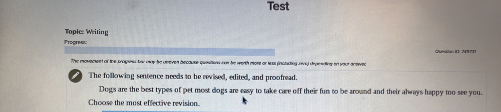 Test 
TopIc: Writing 
Progress: 
Question ID: 749731 
The movement of the progress bar may be uneven because questions can be worth more or less (including zero) depending on your answer. 
i The following sentence needs to be revised, edited, and proofread. 
Dogs are the best types of pet most dogs are easy to take care off their fun to be around and their always happy too see you. 
Choose the most effective revision.