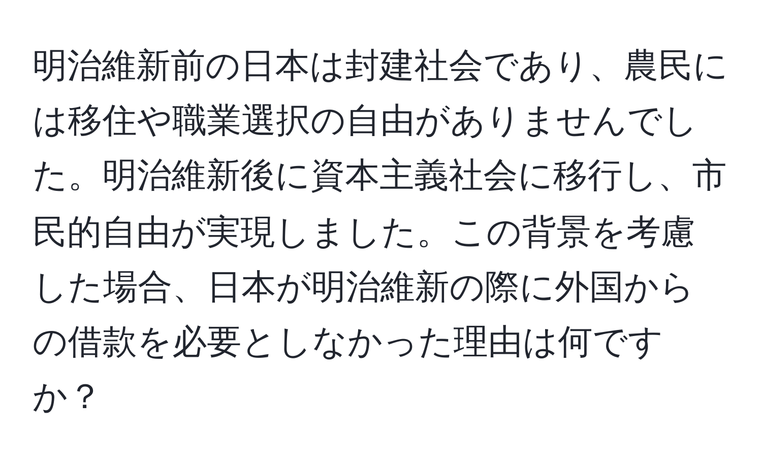 明治維新前の日本は封建社会であり、農民には移住や職業選択の自由がありませんでした。明治維新後に資本主義社会に移行し、市民的自由が実現しました。この背景を考慮した場合、日本が明治維新の際に外国からの借款を必要としなかった理由は何ですか？