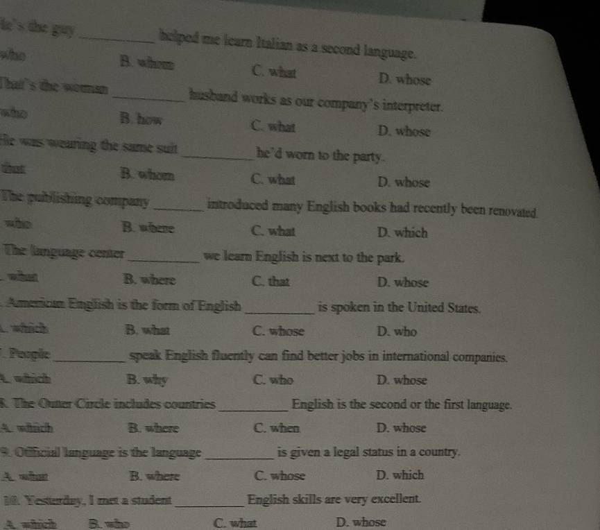 ie 's the guy _helped me learn Italian as a second language.
who B. whom C. what D. whose
Thatt's the woumsn_ husband works as our company's interpreter.
who B. how C. what D. whose
He was wearing the same suit _he'd worn to the party.
hast B. whom C. what D. whose
The publishing company _introduced many English books had recently been renovated.
wào B. where C. what D. which
The language center_ we learn English is next to the park.
what B. where C. that D. whose
American English is the form of English_ is spoken in the United States.
. which B. what C. whose D. who
People_ speak English fluently can find better jobs in international companies.
L which B. why C. who D. whose
R. The Ouner Circle includes countries_ English is the second or the first language.
4. wich B. where C. when D. whose
9. Otificial language is the language _is given a legal status in a country.
A. wीश B. where C. whose D. which
10. Yesterday, I met a student_ English skills are very excellent.
A which B. who C. what D. whose