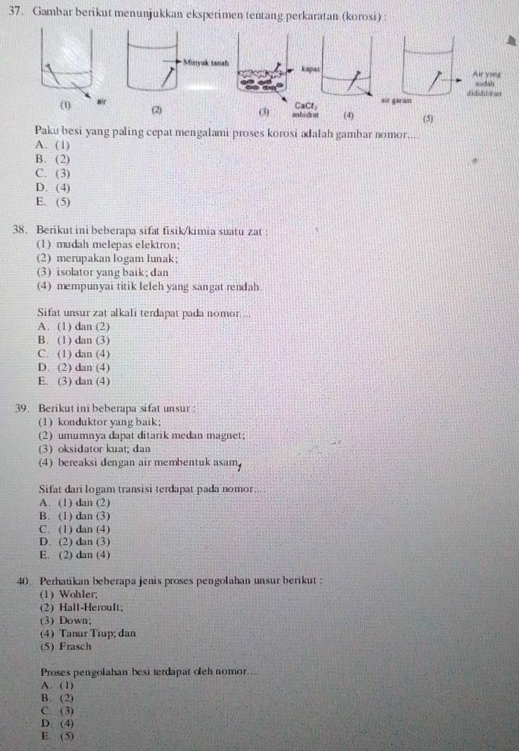 Gambar berikut menunjukkan eksperimen tentang perkaratan (korosi) :
kiagas
CaCl; 
(2) (3) anhident (4) (5)
Paku besi yang paling cepat mengalami proses korosi adalah gambar nomor....
A. (1)
B. (2)
C. (3)
D. (4)
E. (5)
38. Berikut ini beberapa sifat fisik/kimia suatu zat :
(1) mudah melepas elektron;
(2) merupakan logam lunak;
(3) isolator yang baik; dan
(4) mempunyai titik leleh yang sangat rendah.
Sifat unsur zat alkali terdapat pada nomor ...
A. (1) dan (2)
B. (1) dan (3)
C. (1) dan (4)
D. (2) dan (4)
E. (3) dan (4)
39. Berikut ini beberapa sifat unsur :
(1) konduktor yang baik;
(2) umumnya dapat ditarik medan magnet;
(3) oksidator kuat; dan
(4) bereaksi dengan air membentuk asam
Sifat dari logam transisi terdapat pada nomor....
A. (1) dan (2)
B. (1) dan (3)
C. (1) dan (4)
D. (2) dan (3)
E. (2) dan (4)
40 Perhatikan beberapa jenis proses pengolahan unsur berikut :
(1) Wohler;
(2) Hall-Heroult
(3) Down;
(4) Tanur Tiup; đan
(5) Frasch
Proses pengolahan besi terdapat cleh nomor....
A. (1)
B. (2)
C. (3)
D (4)
E. (5)