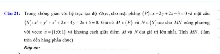 Trong không gian với hệ trục tọa độ Oxyz, cho mặt phẳng (P):x-2y+2z-3=0 và mặt cầu 
(5): x^2+y^2+z^2+2x-4y-2z+5=0. Giả sử M∈ (P) và N∈ (S) sao cho vector MN cùng phương 
với vecto vector u=(1;0;1) và khoảng cách giữa điểm M và N đạt giá trị lớn nhất. Tính MN. (làm 
tròn đến hàng phần chục) 
Đáp án:_