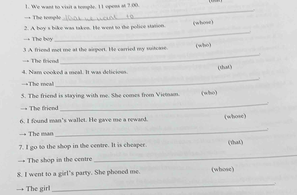 We want to visit a temple. 11 opens at 7,00. 
→ The temple 
_ 
2. A boy s bike was taken. He went to the police station. (whose) 
_、 
→ The boy 
3 A friend met me at the airport. He carried my suitcase. (who) 
_、 
→ The friend 
(that) 
4. Nam cooked a meal. It was delicious. 
_` 
→The meal 
5. The friend is staying with me. She comes from Vietnam. (who) 
→ The friend 
_ 
6. I found man’s wallet. He gave me a reward. 
(whose) 
_` 
The man 
7. I go to the shop in the centre. It is cheaper. (that) 
→ The shop in the centre 
_ 
8. I went to a girl’s party. She phoned me. (whose) 
_、 
→ The girl