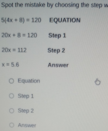 Spot the mistake by choosing the step w
5(4x+8)=120 EQUATION
20x+8=120 Step 1
20x=112 Step 2
x=5.6 Answer
Equation
Step 1
Step 2
Answer