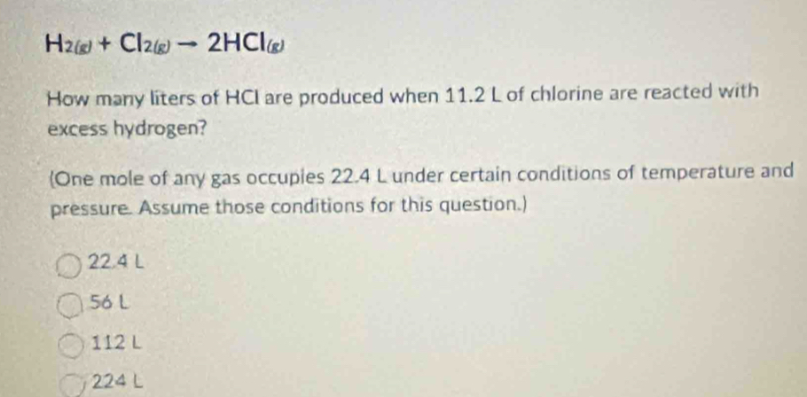 H_2(g)+Cl_2(g)to 2HCl_(g)
How many liters of HCI are produced when 11.2 L of chlorine are reacted with
excess hydrogen?
One mole of any gas occupies 22.4 L under certain conditions of temperature and
pressure. Assume those conditions for this question.)
22.4 L
56 L
112 L
224 L