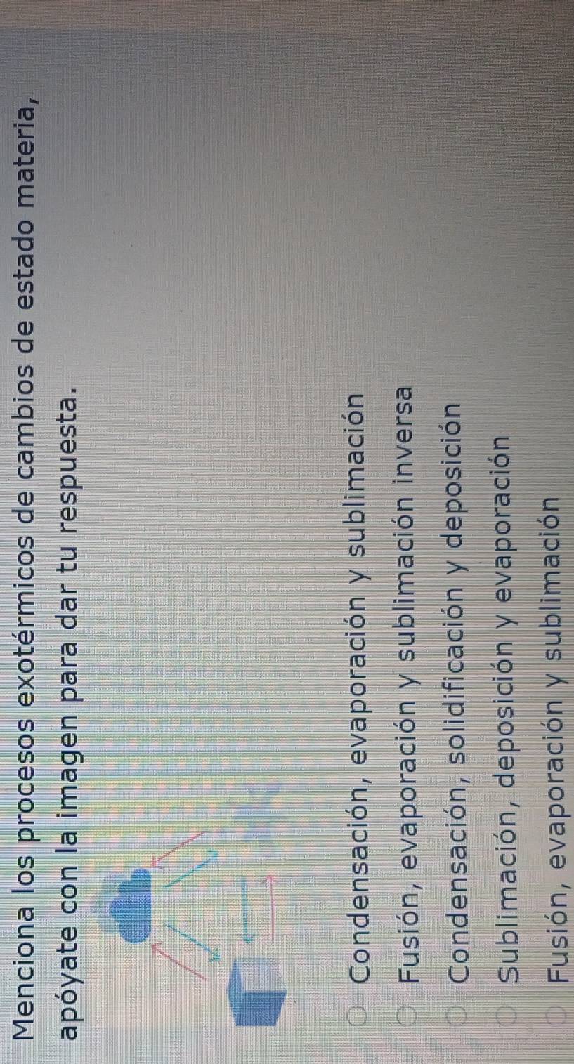Menciona los procesos exotérmicos de cambios de estado materia,
apóyate con la imagen para dar tu respuesta.
Condensación, evaporación y sublimación
Fusión, evaporación y sublimación inversa
Condensación, solidificación y deposición
Sublimación, deposición y evaporación
Fusión, evaporación y sublimación