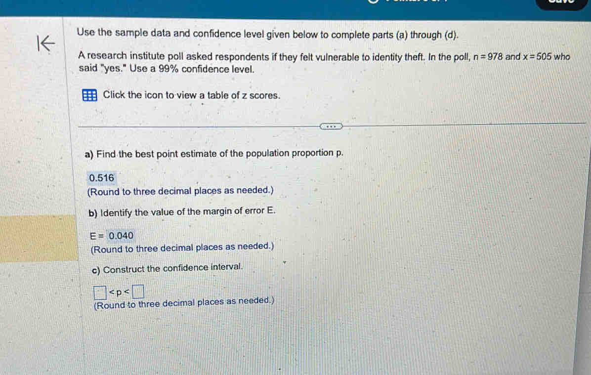 Use the sample data and confidence level given below to complete parts (a) through (d). 
A research institute poll asked respondents if they felt vulnerable to identity theft. In the poll, n=978 and x=505 who 
said "yes." Use a 99% confidence level. 
Click the icon to view a table of z scores. 
a) Find the best point estimate of the population proportion p.
0.516
(Round to three decimal places as needed.) 
b) Identify the value of the margin of error E.
E=0.040
(Round to three decimal places as needed.) 
c) Construct the confidence interval.
□
(Round to three decimal places as needed.)