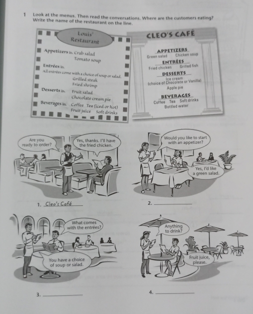 Look at the menus. Then read the conversations. Where are the customers eating? 
Write the name of the restaurant on the line. 
Louis' 
Cleo's café 
Restaurant 
Appetizers ≌. Crab salad 
APPETIZERs 
Green saled Chicken soup 
Tomato soup 
Entrées 
Entrées 
Fried chicken Grilled fish 
DESSERTS 
All entrees come with a choice of soup or salad. Grilled steak 
Fried shrimp 
(choice of Chocolate or Vaniia) Ice cream 
Apple pie 
Fruit salad 
Desserts i Chocolate cream pie 
beverages 
CoHee Tea Soft drinks Bottled water 
Beverages i. Coffee Tea (iced or hot) Fruit juice Soft drink 
3._ 
4._