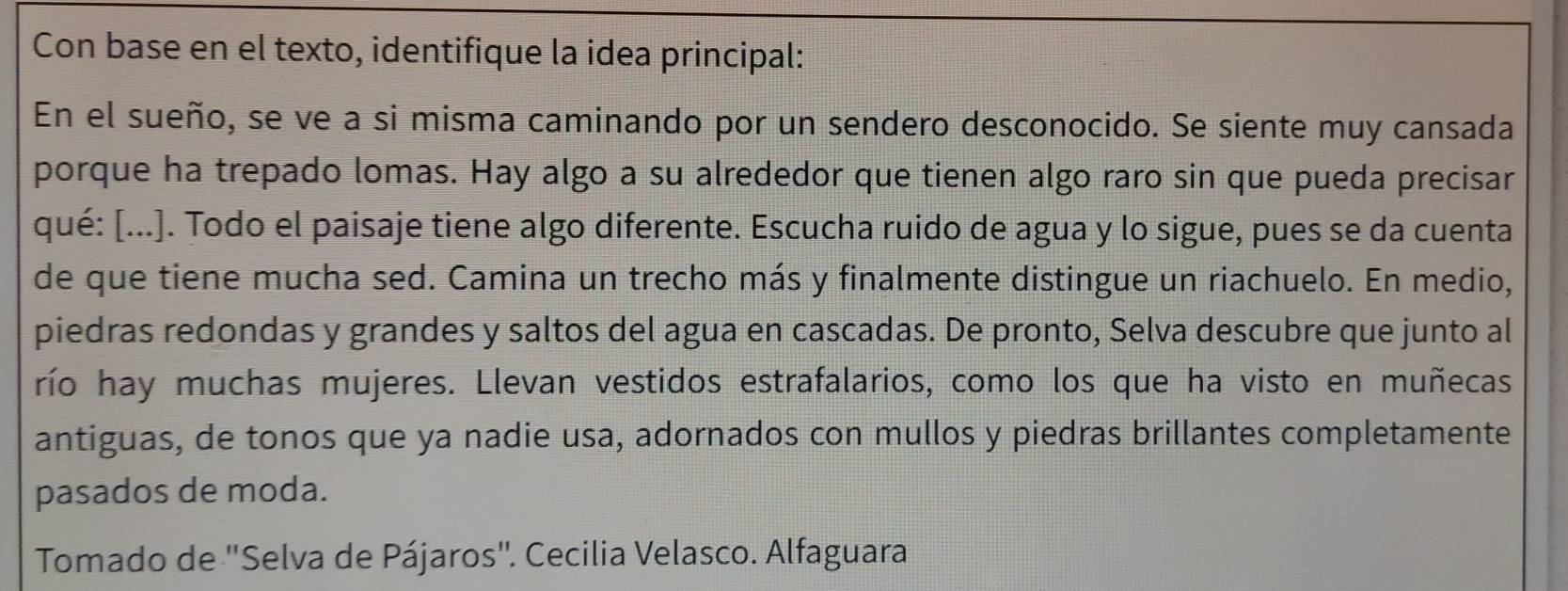 Con base en el texto, identifique la idea principal: 
En el sueño, se ve a si misma caminando por un sendero desconocido. Se siente muy cansada 
porque ha trepado lomas. Hay algo a su alrededor que tienen algo raro sin que pueda precisar 
qué: [...]. Todo el paisaje tiene algo diferente. Escucha ruido de agua y lo sigue, pues se da cuenta 
de que tiene mucha sed. Camina un trecho más y finalmente distingue un riachuelo. En medio, 
piedras redondas y grandes y saltos del agua en cascadas. De pronto, Selva descubre que junto al 
río hay muchas mujeres. Llevan vestidos estrafalarios, como los que ha visto en muñecas 
antiguas, de tonos que ya nadie usa, adornados con mullos y piedras brillantes completamente 
pasados de moda. 
Tomado de 'Selva de Pájaros". Cecilia Velasco. Alfaguara