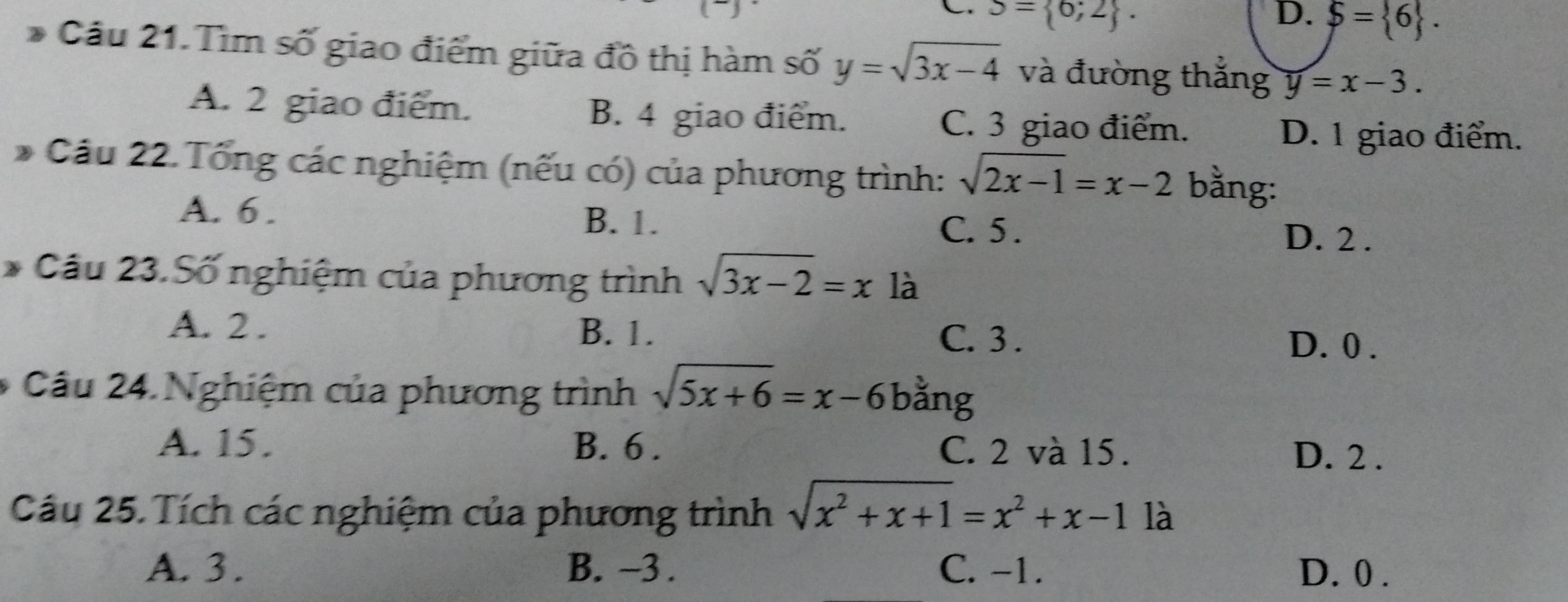 S= 6;2. D. S= 6. 
Câu 21. Tìm số giao điểm giữa đồ thị hàm số y=sqrt(3x-4) và đường thắng y=x-3.
A. 2 giao điểm. B. 4 giao điểm.
C. 3 giao điểm. D. 1 giao điểm.
* Cầu 22. Tổng các nghiệm (nếu có) của phương trình: sqrt(2x-1)=x-2 bằng:
A. 6. B. 1. C. 5 、 D. 2.
* Cầu 23.Số nghiệm của phương trình sqrt(3x-2)=x là
A. 2. B. 1. C. 3.
D. 0.
Câu 24. Nghiệm của phương trình sqrt(5x+6)=x-6 bằng
A. 15. B. 6. C. 2 và 15.
D. 2.
Câu 25. Tích các nghiệm của phương trình sqrt(x^2+x+1)=x^2+x-11a
A. 3. B. ~3. C. -1. D. 0.