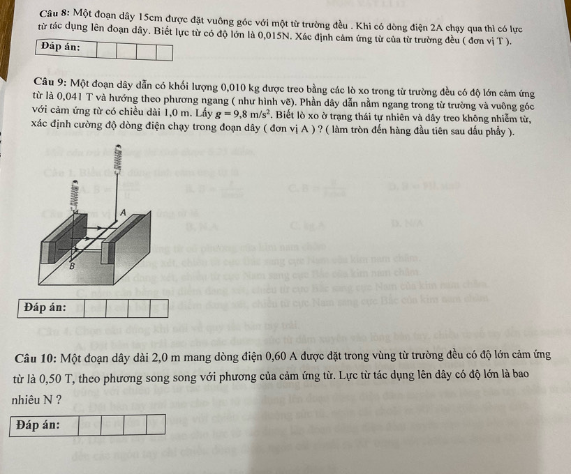 Một đoạn dây 15cm được đặt vuông góc với một từ trường đều . Khi có dòng điện 2A chạy qua thì có lực 
từ tác dụng lên đoạn dây. Biết lực từ có độ lớn là 0,015N. Xác định cảm ứng từ của từ trường đều ( đơn vị T ). 
Đáp án: 
Câu 9: Một đoạn dây dẫn có khối lượng 0,010 kg được treo bằng các lò xo trong từ trường đều có độ lớn cảm ứng 
từ là 0,041 T và hướng theo phương ngang ( như hình vẽ). Phần dây dẫn nằm ngang trong từ trường và vuông góc 
với cảm ứng từ có chiều dài 1,0 m. Lấy g=9,8m/s^2. Biết lò xo ờ trạng thái tự nhiên và dây treo không nhiễm từ, 
xác định cường độ dòng điện chạy trong đoạn dây ( đơn vị A ) ? ( làm tròn đến hàng đầu tiên sau dấu phẩy ). 
: 
Ls 
A 
B 
Đáp án: 
Câu 10: Một đoạn dây dài 2,0 m mang dòng điện 0,60 A được đặt trong vùng từ trường đều có độ lớn cảm ứng 
từ là 0,50 T, theo phương song song với phương của cảm ứng từ. Lực từ tác dụng lên dây có độ lớn là bao 
nhiêu N ? 
Đáp án: