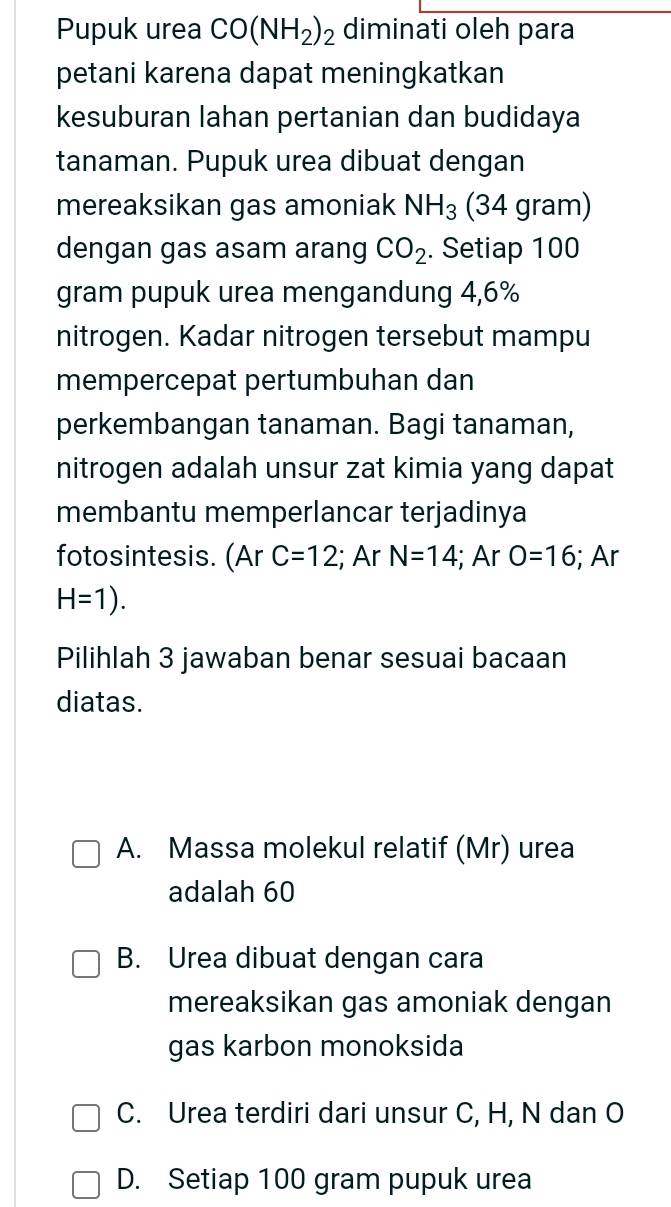 Pupuk urea CO(NH_2)_2 diminati oleh para
petani karena dapat meningkatkan
kesuburan lahan pertanian dan budidaya
tanaman. Pupuk urea dibuat dengan
mereaksikan gas amoniak NH_3 (34 gram)
dengan gas asam arang CO_2. Setiap 100
gram pupuk urea mengandung 4,6%
nitrogen. Kadar nitrogen tersebut mampu
mempercepat pertumbuhan dan
perkembangan tanaman. Bagi tanaman,
nitrogen adalah unsur zat kimia yang dapat
membantu memperlancar terjadinya
fotosintesis. (Ar C=12!; Ar N=14; Ar O=16; Ar
H=1). 
Pilihlah 3 jawaban benar sesuai bacaan
diatas.
A. Massa molekul relatif (Mr) urea
adalah 60
B. Urea dibuat dengan cara
mereaksikan gas amoniak dengan
gas karbon monoksida
C. Urea terdiri dari unsur C, H, N dan O
D. Setiap 100 gram pupuk urea