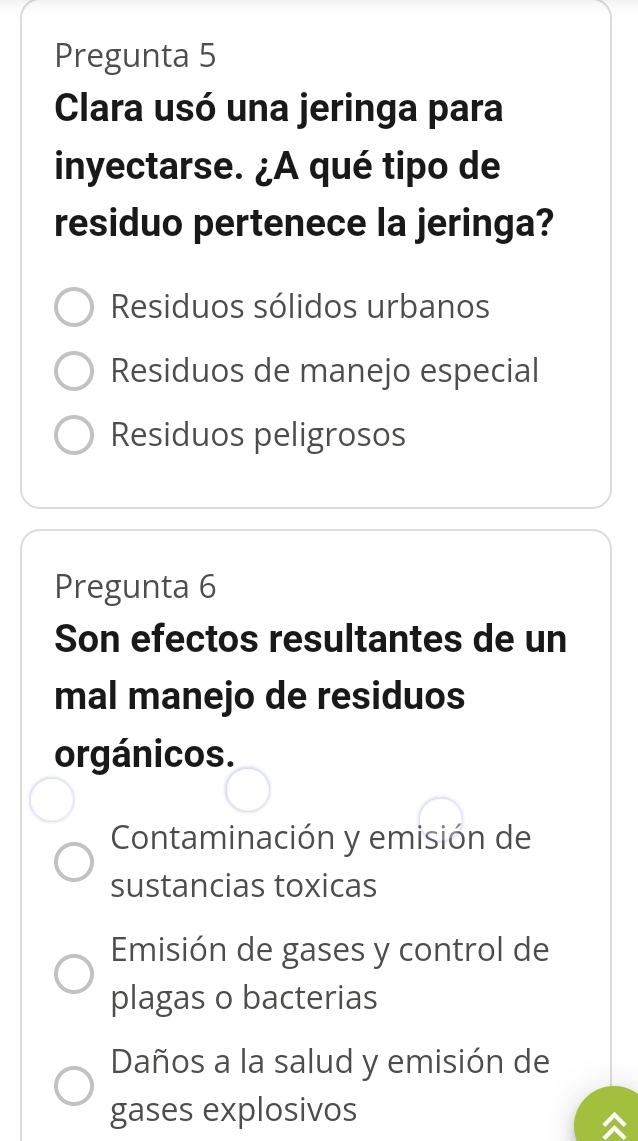 Pregunta 5
Clara usó una jeringa para
inyectarse. ¿A qué tipo de
residuo pertenece la jeringa?
Residuos sólidos urbanos
Residuos de manejo especial
Residuos peligrosos
Pregunta 6
Son efectos resultantes de un
mal manejo de residuos
orgánicos.
Contaminación y emisión de
sustancias toxicas
Emisión de gases y control de
plagas o bacterias
Daños a la salud y emisión de
gases explosivos