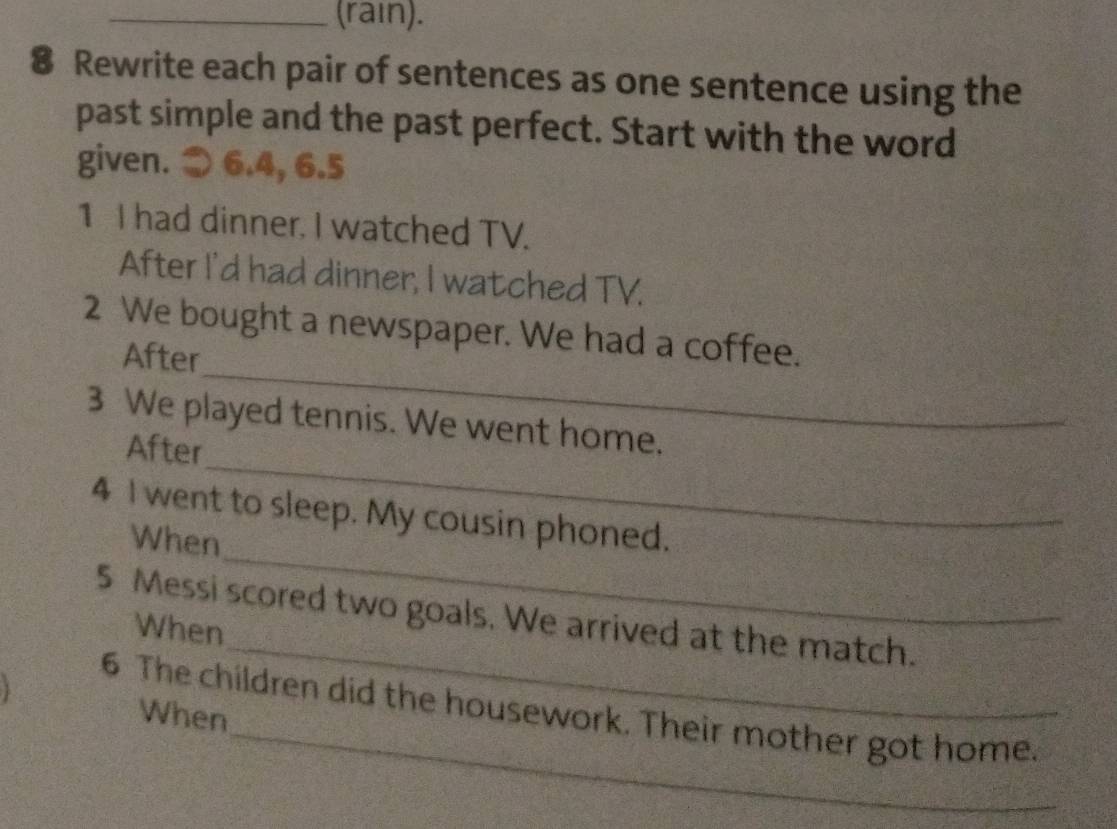 (rain). 
8 Rewrite each pair of sentences as one sentence using the 
past simple and the past perfect. Start with the word 
given. > 6.4, 6.5
1 I had dinner. I watched TV. 
After I'd had dinner, I watched TV. 
_ 
2 We bought a newspaper. We had a coffee. 
After 
_ 
3 We played tennis. We went home. 
After 
4 I went to sleep. My cousin phoned. 
When 
_ 
5 Messi scored two goals. We arrived at the match. 
When 
_ 
_ 
6 The children did the housework. Their mother got home. 
When