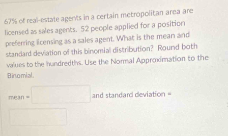 67% of real-estate agents in a certain metropolitan area are 
licensed as sales agents. 52 people applied for a position 
preferring licensing as a sales agent. What is the mean and 
standard deviation of this binomial distribution? Round both 
values to the hundredths. Use the Normal Approximation to the 
Binomial.
mean=□ and standard deviation = 
□