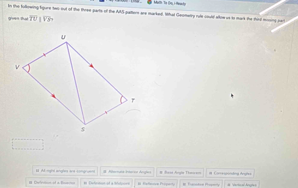 Kanbot - Enser Math To Do, i-Ready
In the following figure two out of the three parts of the AAS pattern are marked. What Geometry rule could allow us to mark the third missing part
given that overline TUparallel overline VS ?
: All right angles are congruent #= Alternate Interior Angles # Base Angle Theorem # Corresponding Angles
# Definition of a Bisector # Definition of a Midpoint #1 Reflexive Property # Transitive Property # Vertical Angles