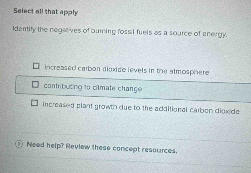 Select all that apply
Identify the negatives of burning fossil fuels as a source of energy.
increased carbon dioxide levels in the atmosphere
contributing to climate change
increased plant growth due to the additional carbon dioxide
Need help? Review these concept resources.