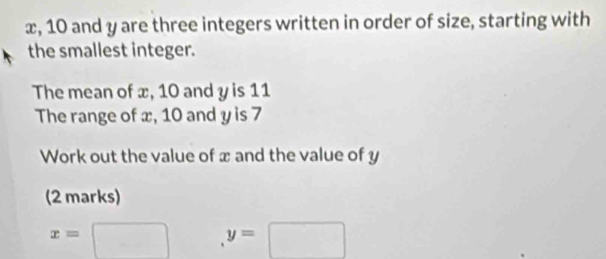 x, 10 and y are three integers written in order of size, starting with 
the smallest integer. 
The mean of x, 10 and y is 11
The range of x, 10 and y is 7
Work out the value of x and the value of y
(2 marks)
x=□ y=□