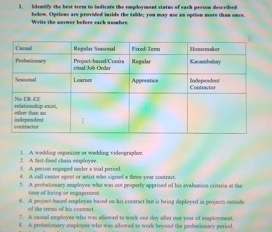 Identify the best term to indicate the employment status of each person described 
below. Options are provided inside the table; you may use an option more than once. 
Write the answer before each number. 
1. A wedding organizer or wedding videographer. 
2. A fast-food chain employee. 
3. A person engaged under a trial period. 
4. A call center agent or artist who signed a three-year contract. 
5. A probationary employee who was not properly apprised of his evaluation criteria at the 
time of hiring or engagement. 
6. A project-based employee based on his contract but is being deployed in projects outside 
of the terms of his contract. 
7. A casual employee who was allowed to work one day after one year of employment. 
8. A probationary employee who was allowed to work beyond the probationary period.