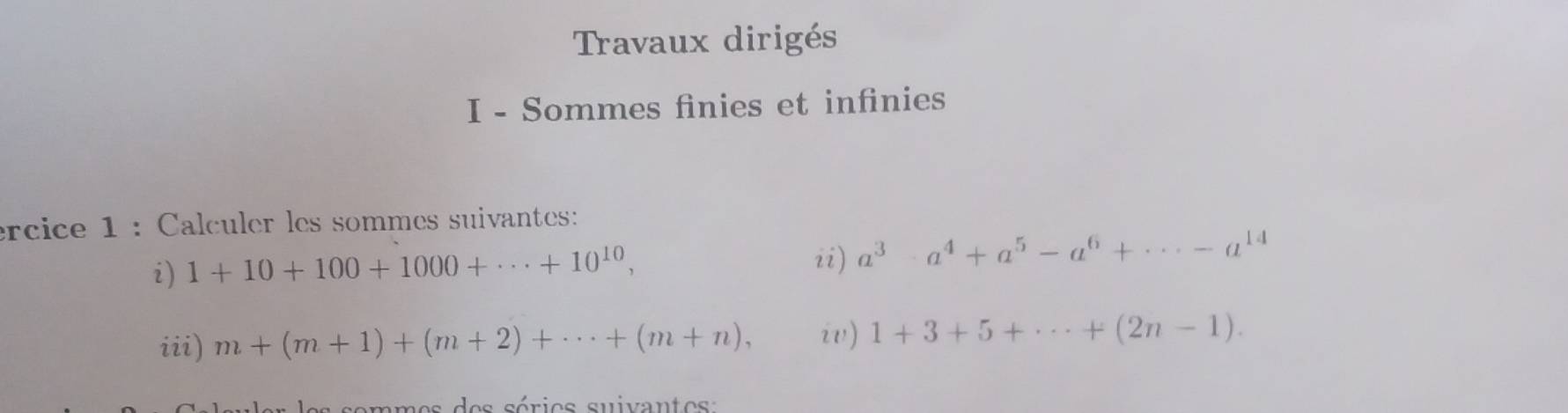 Travaux dirigés 
I - Sommes finies et infinies 
ércice 1 : Calculer les sommes suivantes: 
i) 1+10+100+1000+·s +10^(10), ii) a^3· a^4+a^5-a^6+·s -a^(14)
iii) m+(m+1)+(m+2)+·s +(m+n), i) 1+3+5+·s +(2n-1). 
e s sé r i es suivan t e