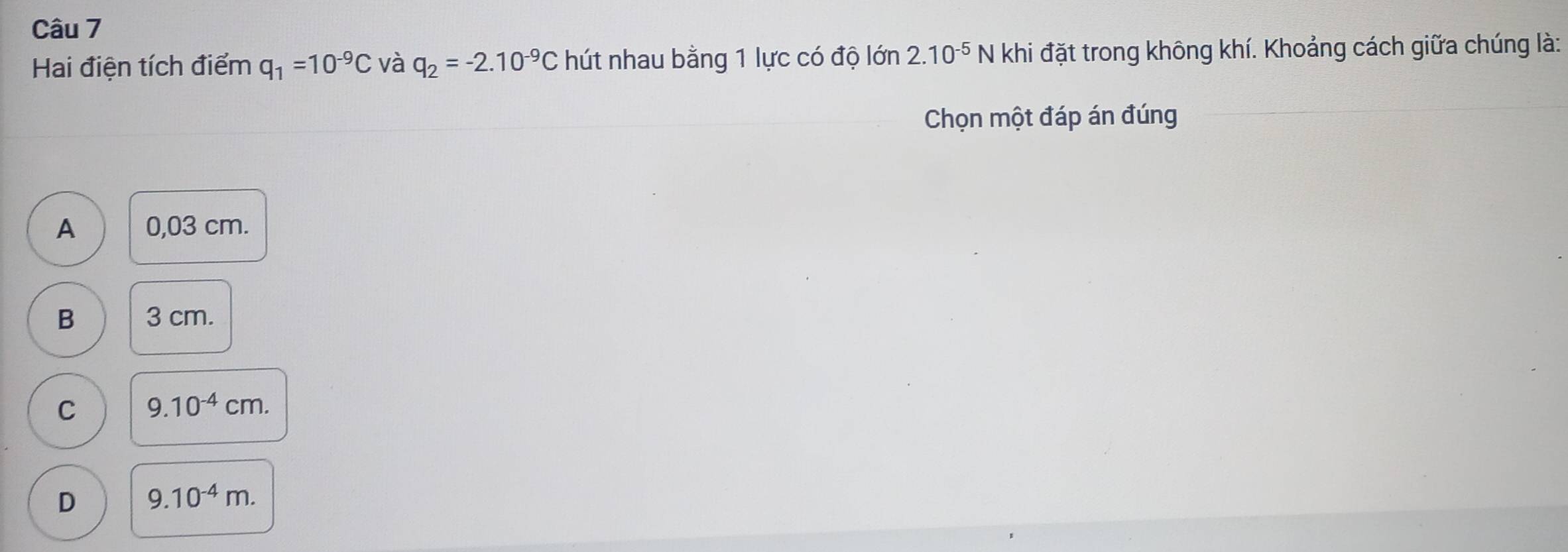 Hai điện tích điểm q_1=10^(-9)C và q_2=-2.10^(-9)C hút nhau bằng 1 lực có độ lớn 2.10^(-5) N khi đặt trong không khí. Khoảng cách giữa chúng là:
Chọn một đáp án đúng
A 0,03 cm.
B 3 cm.
C 9.10^(-4)cm.
D 9.10^(-4)m.