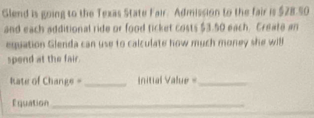 Glend is going to the Texas State Fair. Admission to the fair is $28.50
and each additional ride or food ticket costs $3.50 each, Create an 
equation Glenda can use to calculate how much money she will 
spend at the fair. 
kate of Change =_ nitial Value =_ 
Équation_