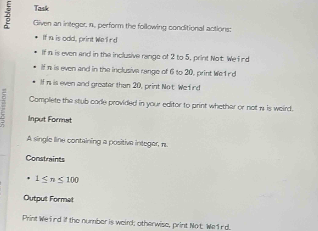 Task 
Given an integer, n, perform the following conditional actions: 
If n is odd, print Weird 
If n is even and in the inclusive range of 2 to 5, print Not We id 
If n is even and in the inclusive range of 6 to 20, print Weind 
If n is even and greater than 20, print Not We ind 
Complete the stub code provided in your editor to print whether or not n is weird. 
Input Format 
A single line containing a positive integer, n. 
Constraints
1≤ n≤ 100
Output Format 
Print Weind if the number is weird; otherwise, print Not. Weird.