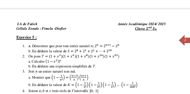 A de Fatick Année Académique 2024/ 2025 
Cellule Zonale : Fimela -Diofior Classe _ 2^(nd)S_0
Exercice 5 : 
2 
1. a. Démontrer que pour tout entier naturel n; 2^n=2^(n+1)-2^n
b. En déduire la valeur de S=2^0+2^1+2^2+·s +2^(19)
2. On pose T=(1+x^2)(1+x^4)(1+x^8)(1+x^(16))(1+x^(32))
a. Calculer (1-x^2)T
b. En déduire une expression simplifiée de T. 
3. Soit n un entier naturel non nul. 
a. Montrer que (1- 1/n^2 )=( (n-1)/n )( (n+1)/n )
b. En déduire la valeur de K=(1- 1/2^2 )(1- 1/3^2 )(1- 1/4^2 )....(1- 1/100^2 )
4. Soient a; b et c trois réels de l'intervalle ]0;1]