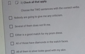 Check all that apply.
Choose the TWO sentences with the correct verbs.
Nobody are going to give me any criticism.
Several of them does not fit me.
Either is a good match for my prom dress.
All of those have diamonds in the watch faces.
All of them in silver looks good with my skin.