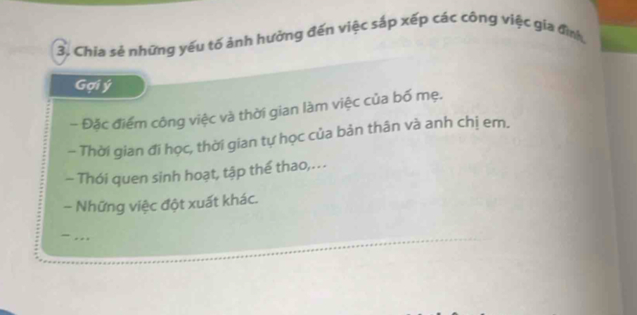 Chia sẻ những yếu tố ảnh hưởng đến việc sắp xếp các công việc gia đình, 
Gợi ý 
- Đặc điểm công việc và thời gian làm việc của bố mẹ. 
~ Thời gian đi học, thời gian tự học của bản thân và anh chị em. 
- Thói quen sinh hoạt, tập thể thao,... 
- Những việc đột xuất khác. 
_