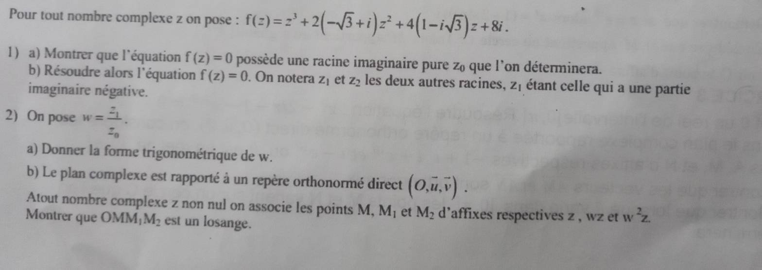 Pour tout nombre complexe z on pose : f(z)=z^3+2(-sqrt(3)+i)z^2+4(1-isqrt(3))z+8i. 
1) a) Montrer que l'équation f(z)=0 possède une racine imaginaire pure Z_0 que l'on déterminera. 
b) Résoudre alors l'équation f(z)=0. On notera Z_1 et z_2 les deux autres racines, z, étant celle qui a une partie 
imaginaire négative. 
2) On pose w=frac z_1z_0. 
a) Donner la forme trigonométrique de w. 
b) Le plan complexe est rapporté à un repère orthonormé direct (O,vector u,vector v). 
Atout nombre complexe z non nul on associe les points M, M_1 et M_2 d'affixes respectives z , wz et w^2z. 
Montrer que OMM_1M_2 est un losange.